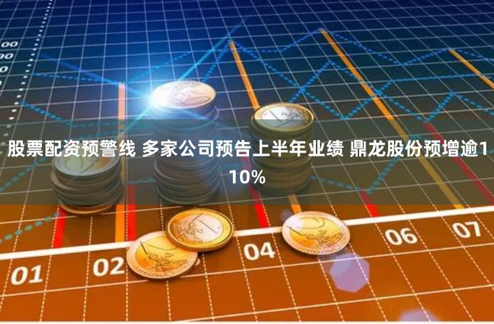 股票配资预警线 多家公司预告上半年业绩 鼎龙股份预增逾110%