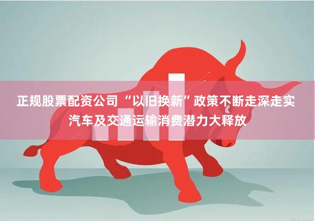 正规股票配资公司 “以旧换新”政策不断走深走实 汽车及交通运输消费潜力大释放