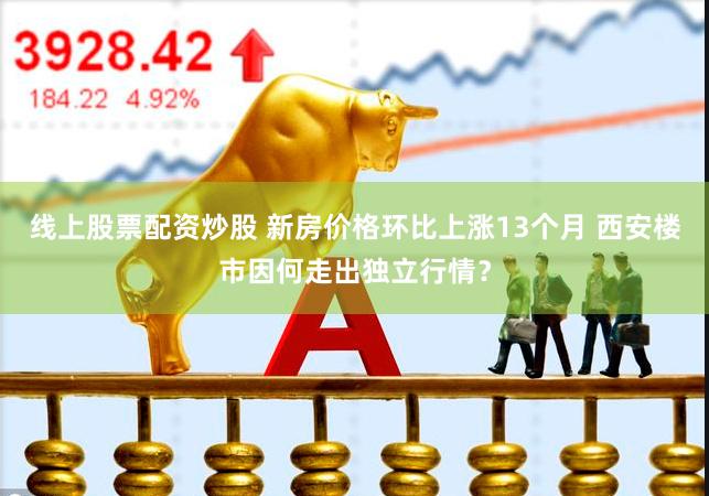 线上股票配资炒股 新房价格环比上涨13个月 西安楼市因何走出独立行情？