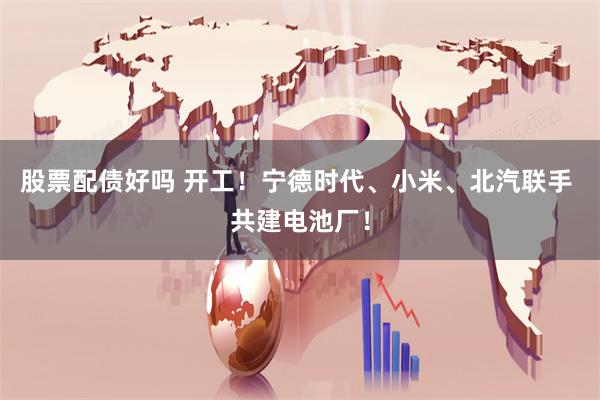 股票配债好吗 开工！宁德时代、小米、北汽联手 共建电池厂！