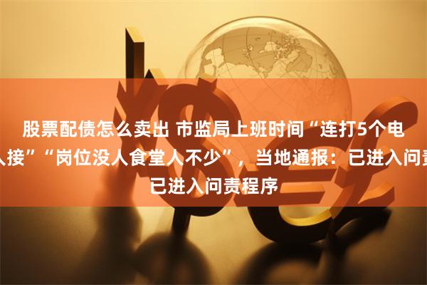 股票配债怎么卖出 市监局上班时间“连打5个电话没人接”“岗位没人食堂人不少”，当地通报：已进入问责程序