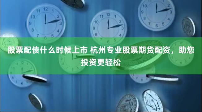 股票配债什么时候上市 杭州专业股票期货配资，助您投资更轻松