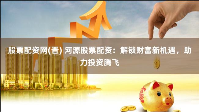 股票配资网(晋) 河源股票配资：解锁财富新机遇，助力投资腾飞