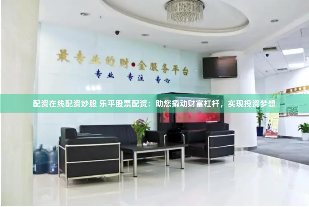 配资在线配资炒股 乐平股票配资：助您撬动财富杠杆，实现投资梦想