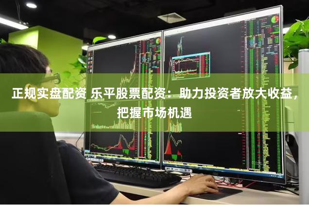 正规实盘配资 乐平股票配资：助力投资者放大收益，把握市场机遇