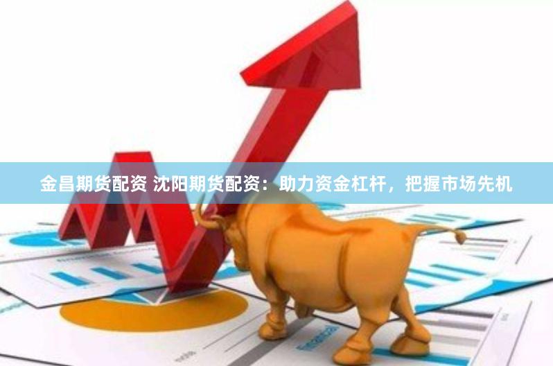 金昌期货配资 沈阳期货配资：助力资金杠杆，把握市场先机