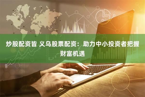 炒股配资皆 义乌股票配资：助力中小投资者把握财富机遇