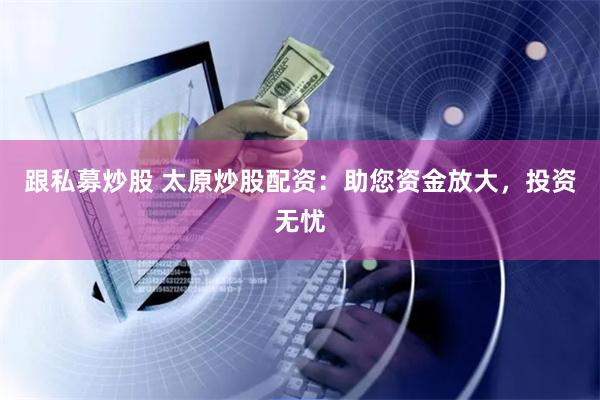跟私募炒股 太原炒股配资：助您资金放大，投资无忧