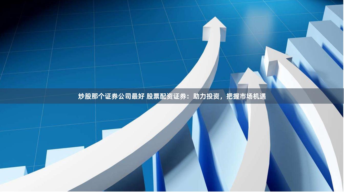 炒股那个证券公司最好 股票配资证券：助力投资，把握市场机遇
