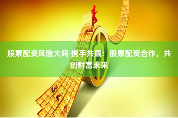 股票配资风险大吗 携手共赢：股票配资合作，共创财富未来