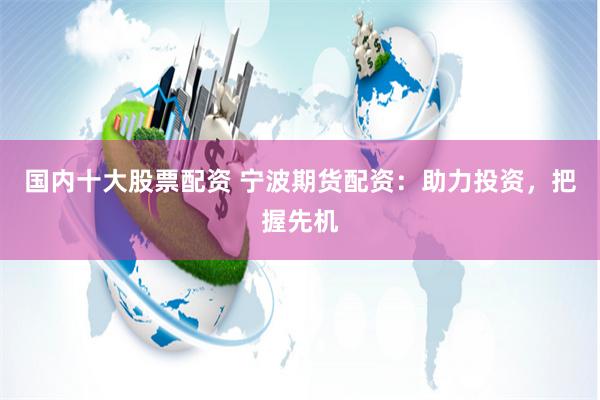 国内十大股票配资 宁波期货配资：助力投资，把握先机