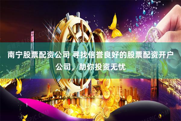 南宁股票配资公司 寻找信誉良好的股票配资开户公司，助你投资无忧