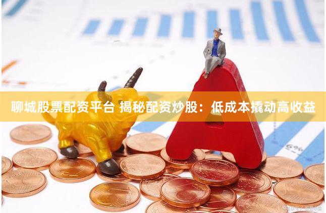 聊城股票配资平台 揭秘配资炒股：低成本撬动高收益