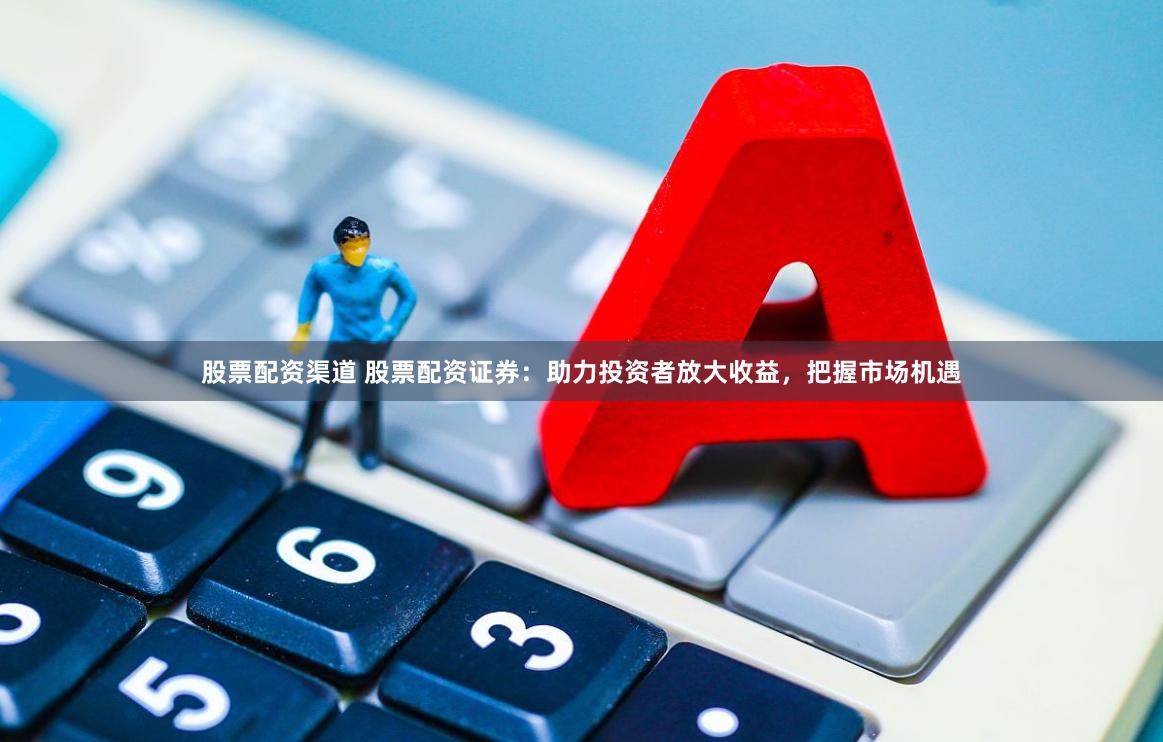 股票配资渠道 股票配资证券：助力投资者放大收益，把握市场机遇