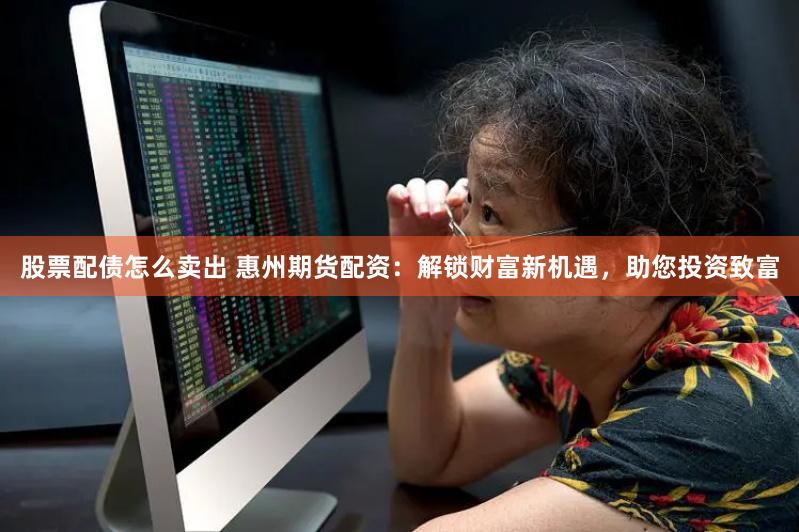 股票配债怎么卖出 惠州期货配资：解锁财富新机遇，助您投资致富